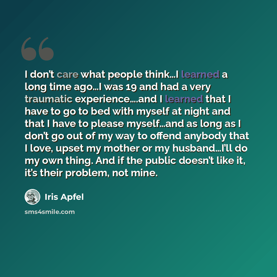 “I don’t care what people think…I learned a long time ago…I was 19 and had a very traumatic experience….and I learned that I have to go to bed with myself at night and that I have to please myself…and as long as I don’t go out of my way to offend anybody that I love, upset my mother or my…” quote by Iris Apfel