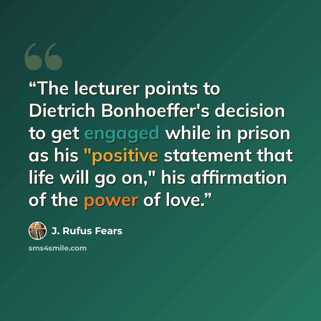 “The lecturer points to Dietrich Bonhoeffer's decision to get engaged while in prison as his "positive statement that life will go on," his affirmation of the power of love.” quote by J. Rufus Fears