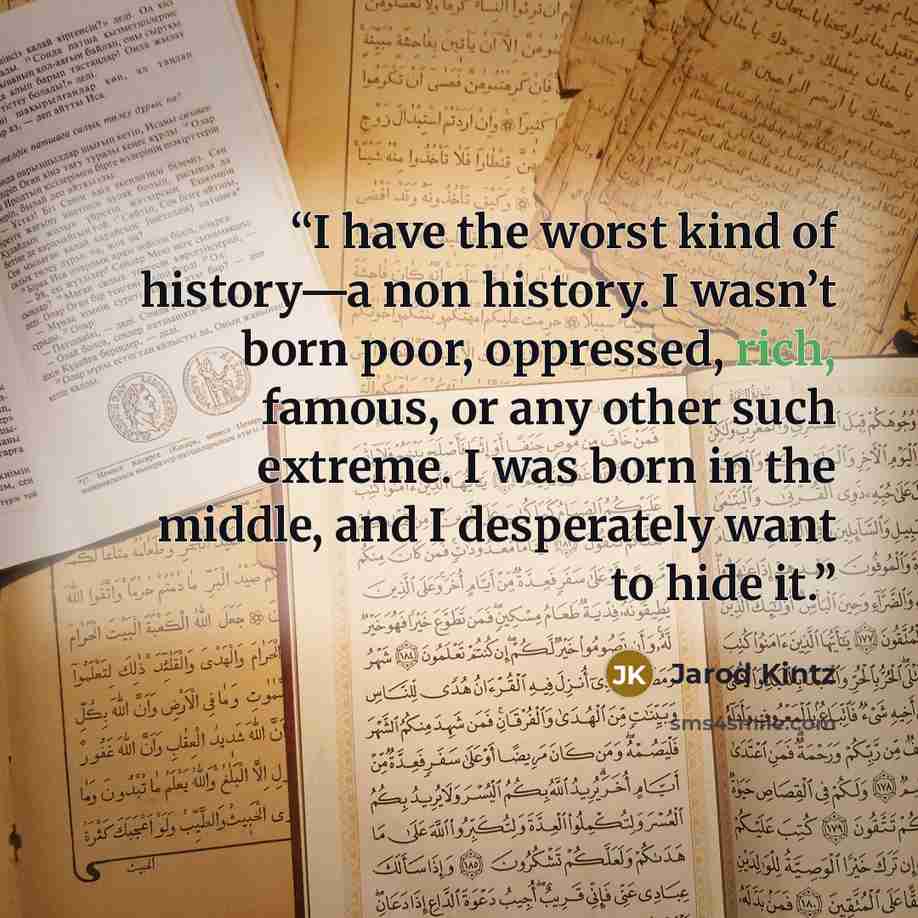 “I have the worst kind of history—a non history. I wasn’t born poor, oppressed, rich, famous, or any other such extreme. I was born in the middle, and I desperately want to hide it.” quote by Jarod Kintz
