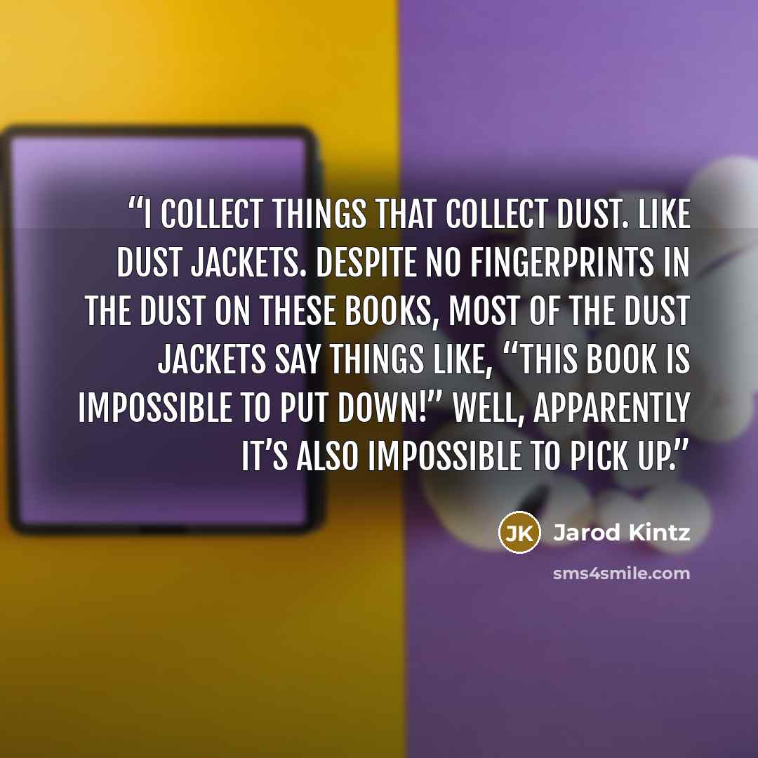 “I collect things that collect dust. Like dust jackets. Despite no fingerprints in the dust on these books, most of the dust jackets say things like, “This book is impossible to put down!” Well, apparently it’s also impossible to pick up.” quote by Jarod Kintz