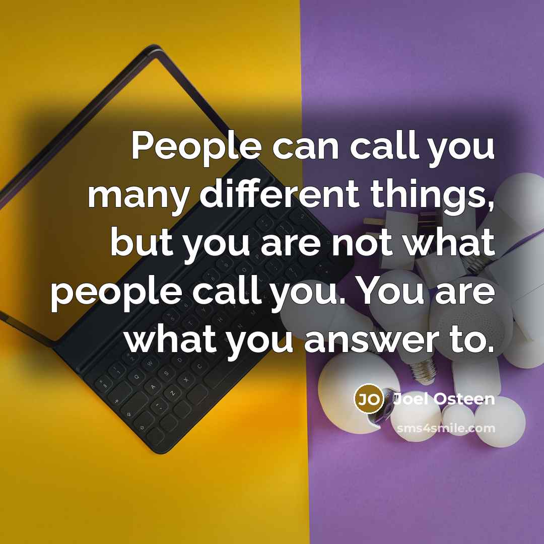 “People can call you many different things, but you are not what people call you. You are what you answer to.” quote by Joel Osteen