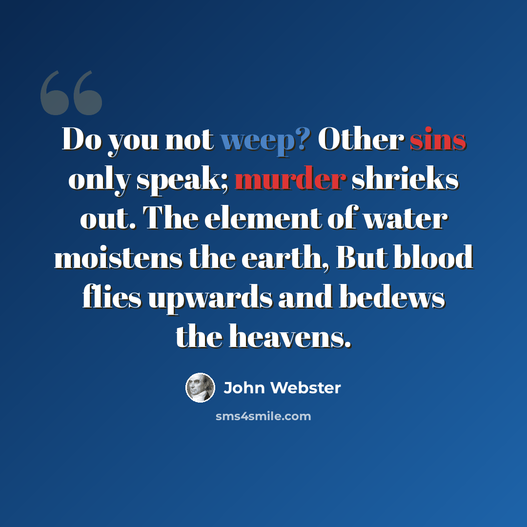“Do you not weep? Other sins only speak; murder shrieks out. The element of water moistens the earth, But blood flies upwards and bedews the heavens.” quote by John Webster
