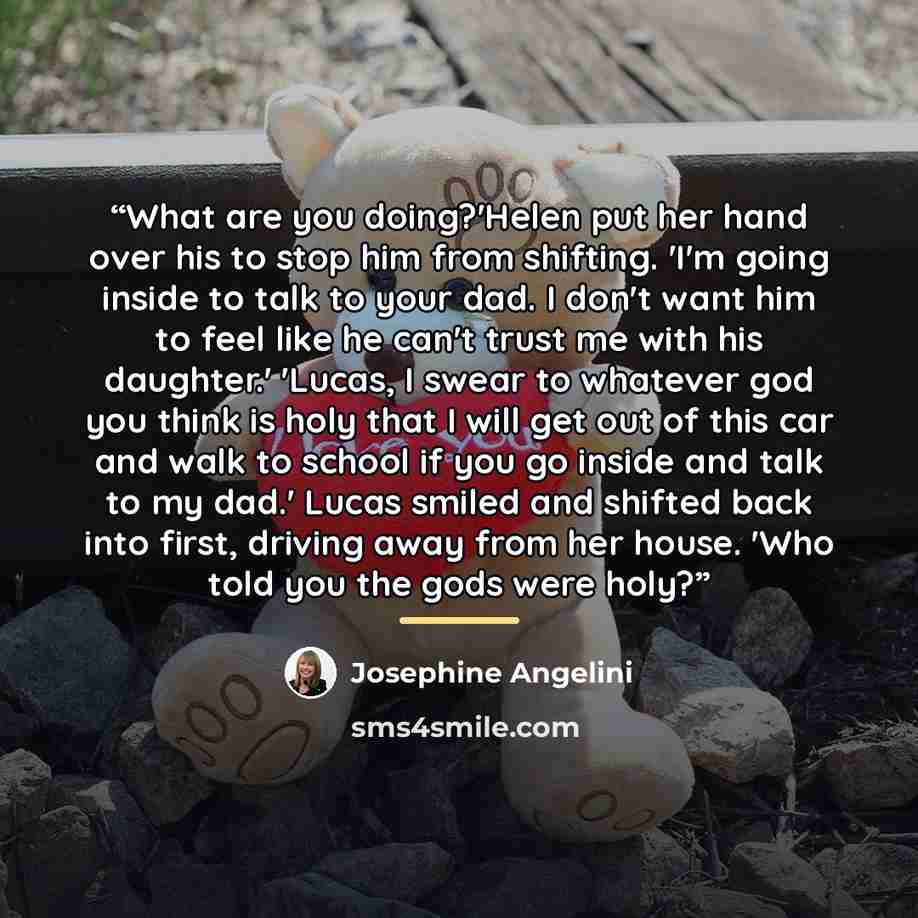 “What are you doing?'Helen put her hand over his to stop him from shifting. 'I'm going inside to talk to your dad. I don't want him to feel like he can't trust me with his daughter.' 'Lucas, I swear to whatever god you think is holy that I will get out of this car and walk to school if you go…” quote by Josephine Angelini