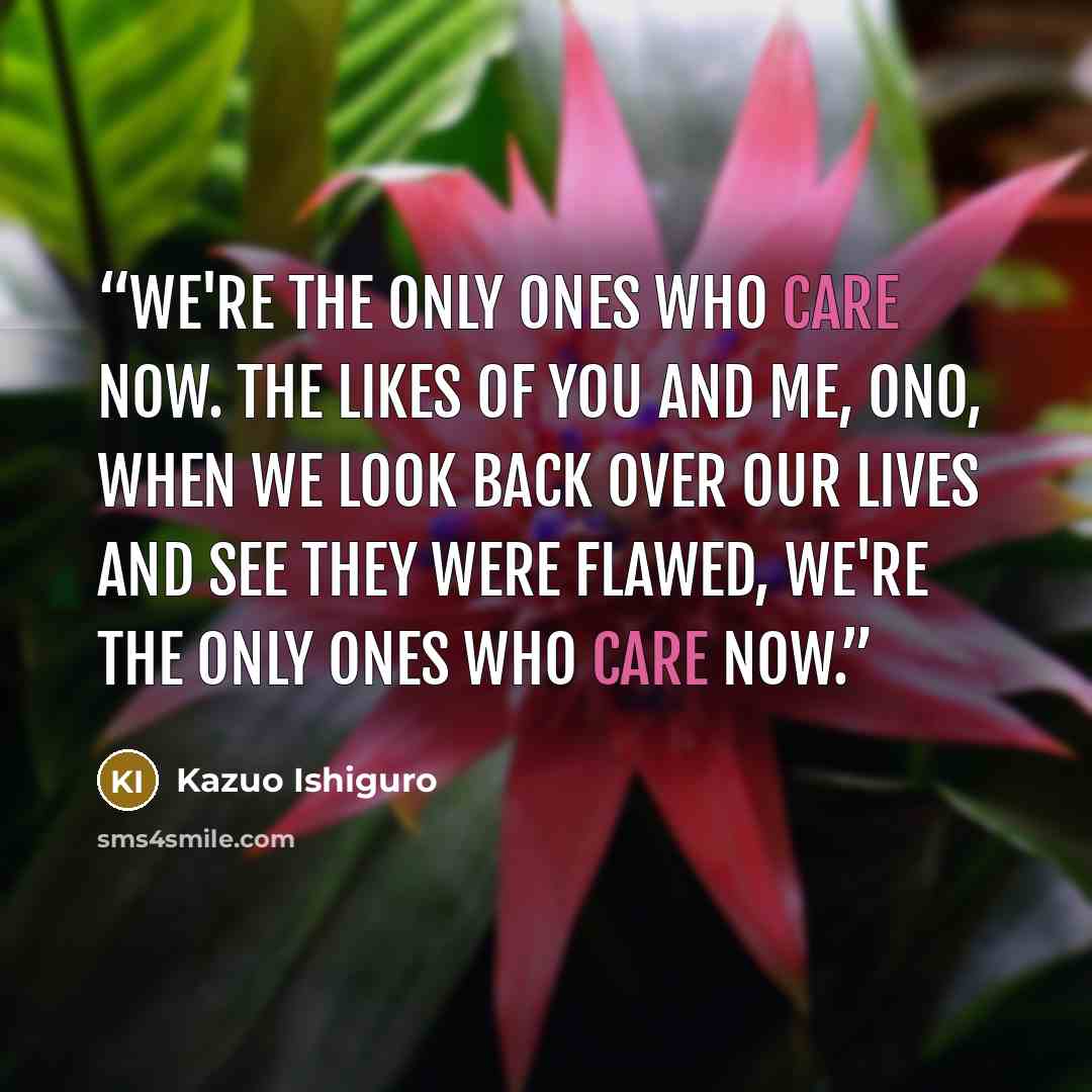 “We're the only ones who care now. The likes of you and me, Ono, when we look back over our lives and see they were flawed, we're the only ones who care now.” quote by Kazuo Ishiguro
