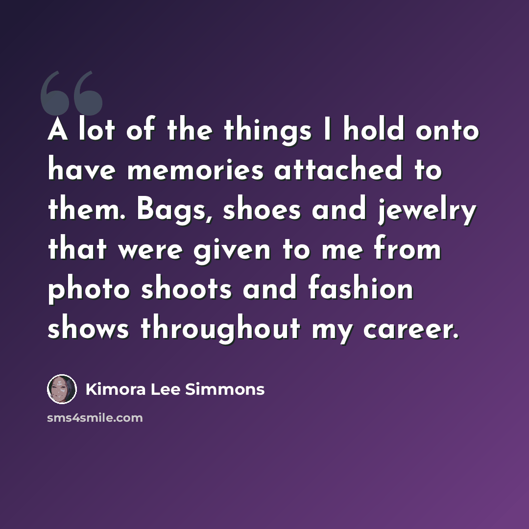 “A lot of the things I hold onto have memories attached to them. Bags, shoes and jewelry that were given to me from photo shoots and fashion shows throughout my career.” quote by Kimora Lee Simmons