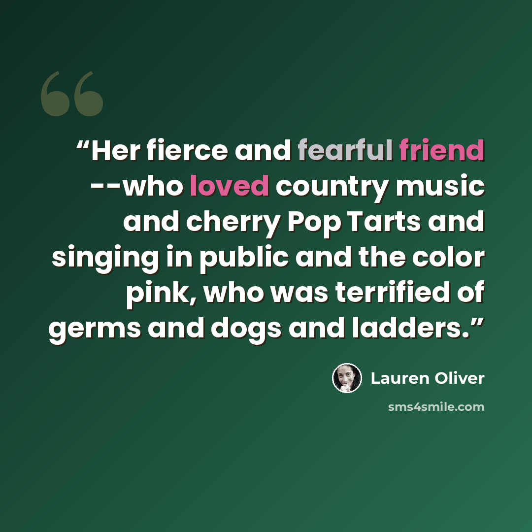“Her fierce and fearful friend --who loved country music and cherry Pop Tarts and singing in public and the color pink, who was terrified of germs and dogs and ladders.” quote by Lauren Oliver