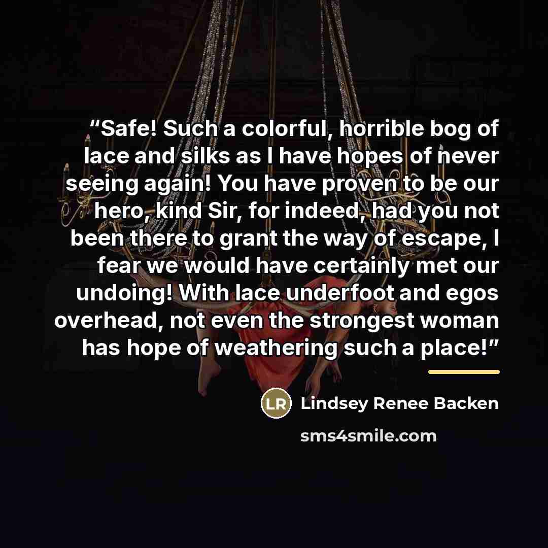 “Safe! Such a colorful, horrible bog of lace and silks as I have hopes of never seeing again! You have proven to be our hero, kind Sir, for indeed, had you not been there to grant the way of escape, I fear we would have certainly met our undoing! With lace underfoot and egos overhead, not even the…” quote by Lindsey Renee Backen