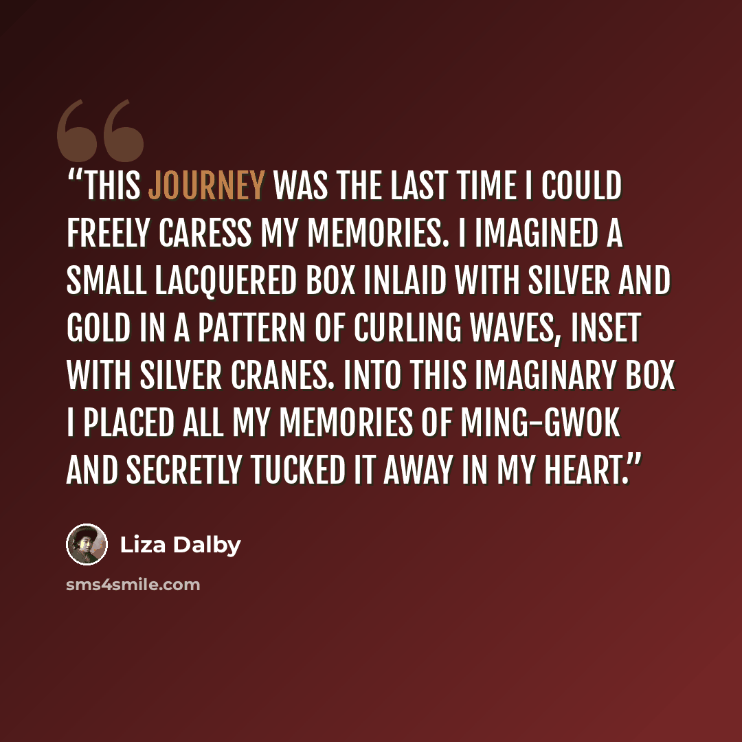 “This journey was the last time I could freely caress my memories. I imagined a small lacquered box inlaid with silver and gold in a pattern of curling waves, inset with silver cranes. Into this imaginary box I placed all my memories of Ming-gwok and secretly tucked it away in my heart.” quote by Liza Dalby