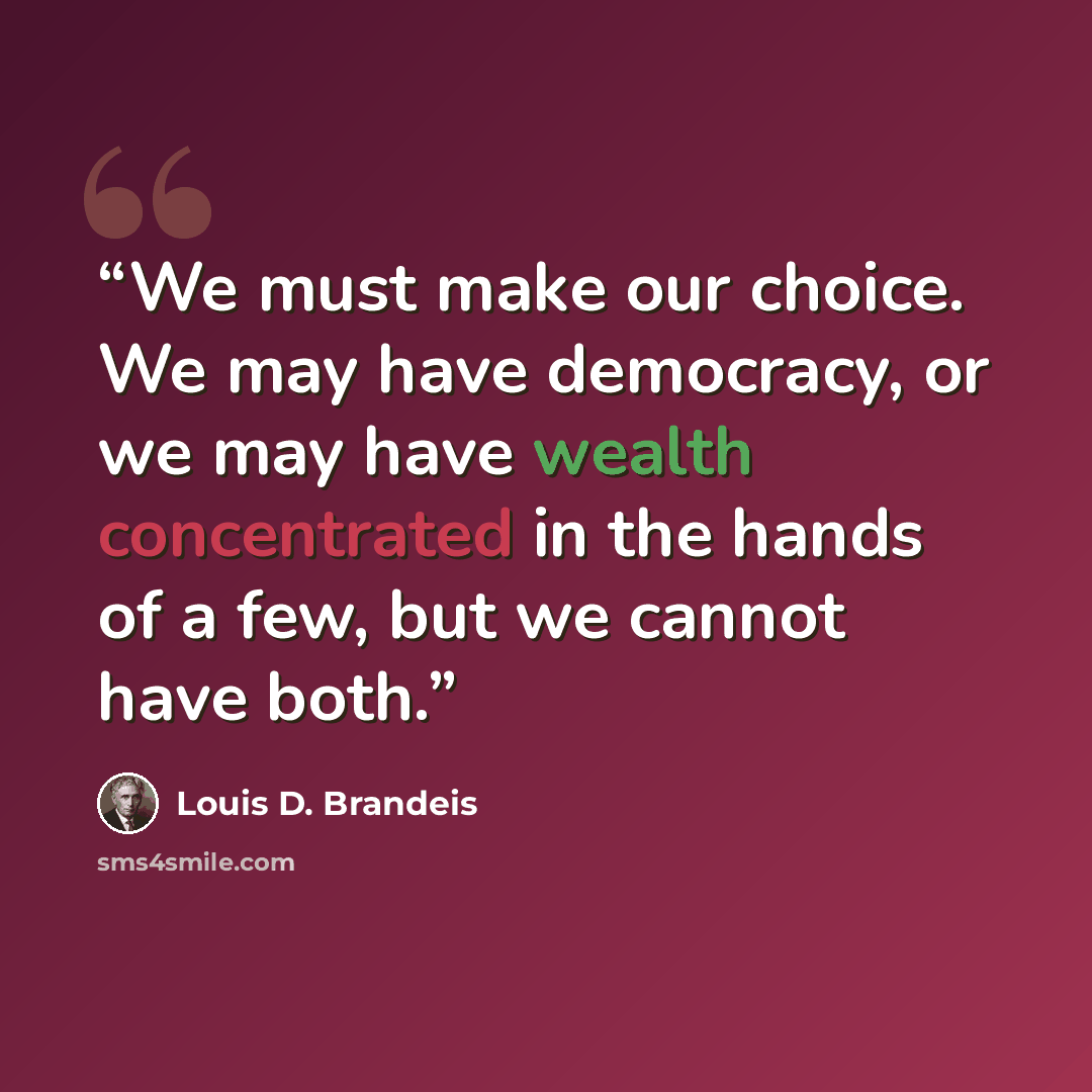 “We must make our choice. We may have democracy, or we may have wealth concentrated in the hands of a few, but we cannot have both.” quote by Louis D. Brandeis