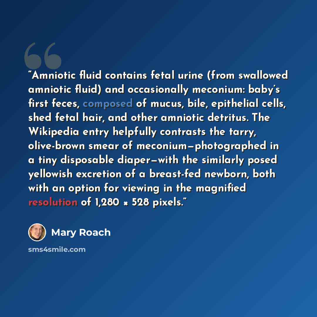 “Amniotic fluid contains fetal urine (from swallowed amniotic fluid) and occasionally meconium: baby’s first feces, composed of mucus, bile, epithelial cells, shed fetal hair, and other amniotic detritus. The Wikipedia entry helpfully contrasts the tarry, olive-brown smear of meconium—photographed…” quote by Mary Roach