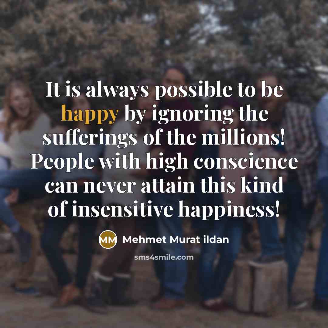 “It is always possible to be happy by ignoring the sufferings of the millions! People with high conscience can never attain this kind of insensitive happiness!” quote by Mehmet Murat Ildan