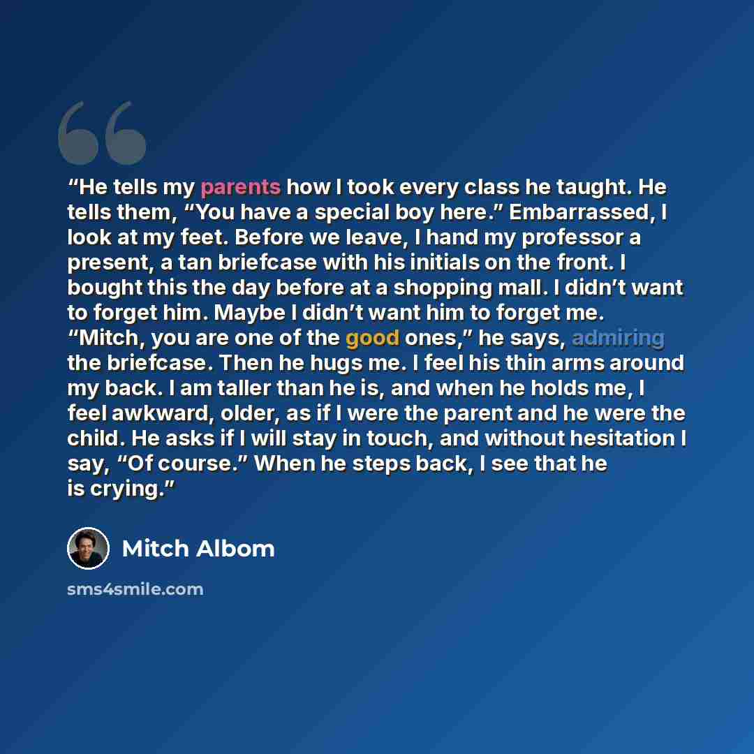 “He tells my parents how I took every class he taught. He tells them, “You have a special boy here.” Embarrassed, I look at my feet. Before we leave, I hand my professor a present, a tan briefcase with his initials on the front. I bought this the day before at a shopping mall. I didn’t want to…” quote by Mitch Albom