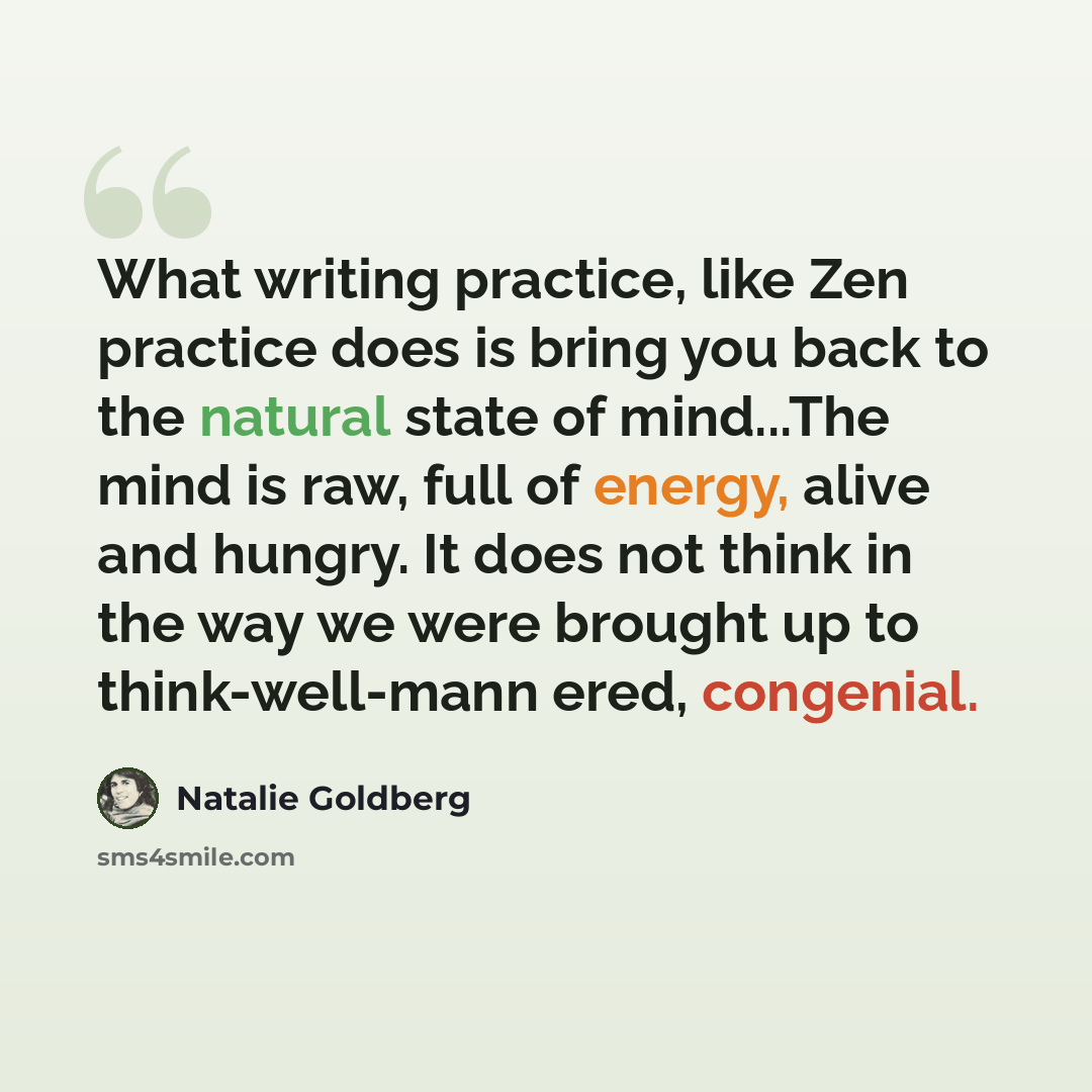 “What writing practice, like Zen practice does is bring you back to the natural state of mind...The mind is raw, full of energy, alive and hungry. It does not think in the way we were brought up to think-well-mann ered, congenial.” quote by Natalie Goldberg