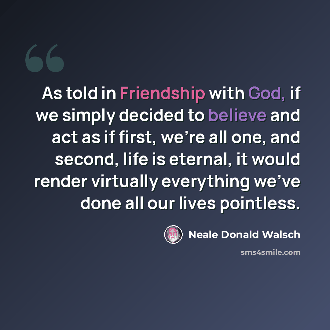 “As told in Friendship with God, if we simply decided to believe and act as if first, we're all one, and second, life is eternal, it would render virtually everything we've done all our lives pointless.” quote by Neale Donald Walsch