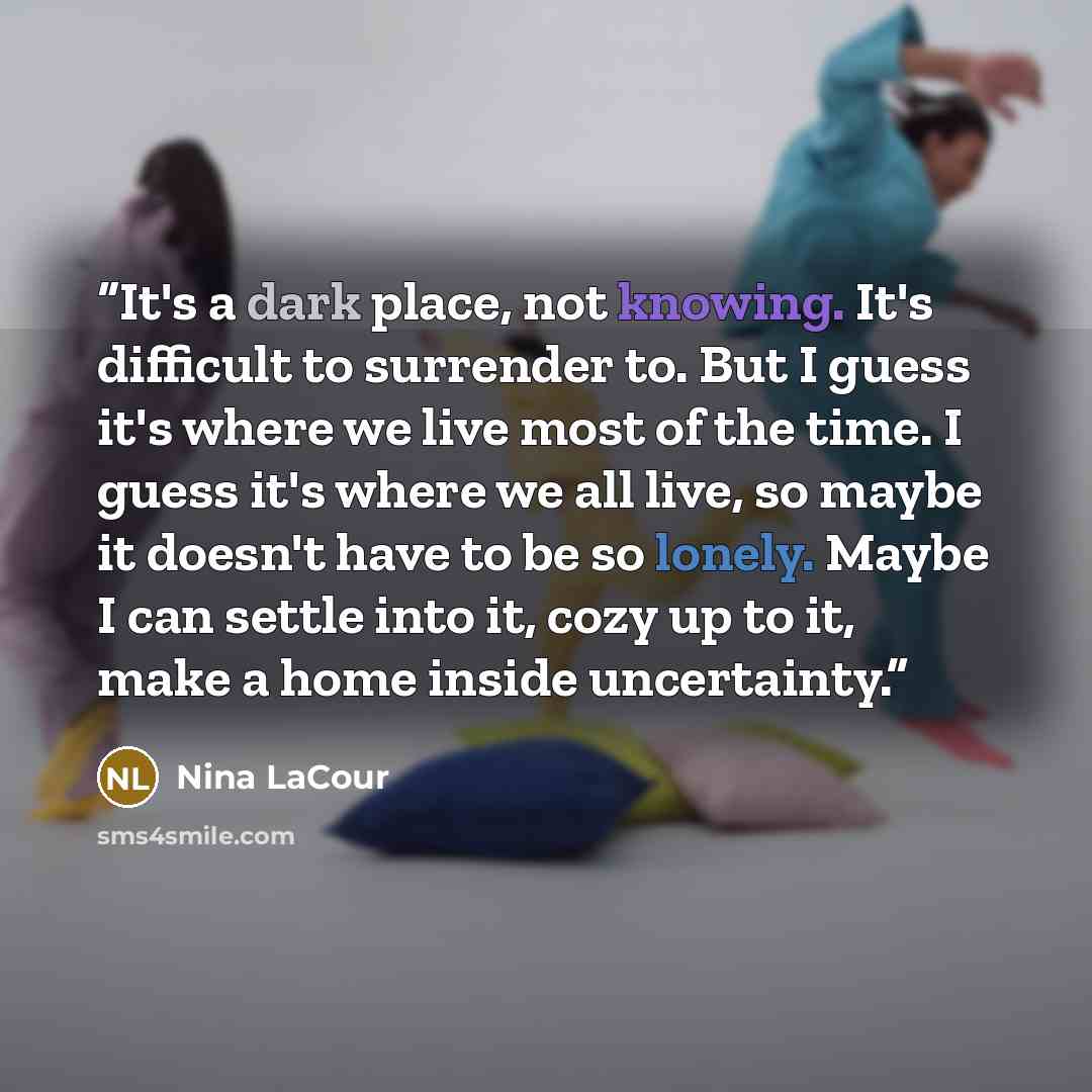 “It's a dark place, not knowing. It's difficult to surrender to. But I guess it's where we live most of the time. I guess it's where we all live, so maybe it doesn't have to be so lonely. Maybe I can settle into it, cozy up to it, make a home inside uncertainty.” quote by Nina LaCour