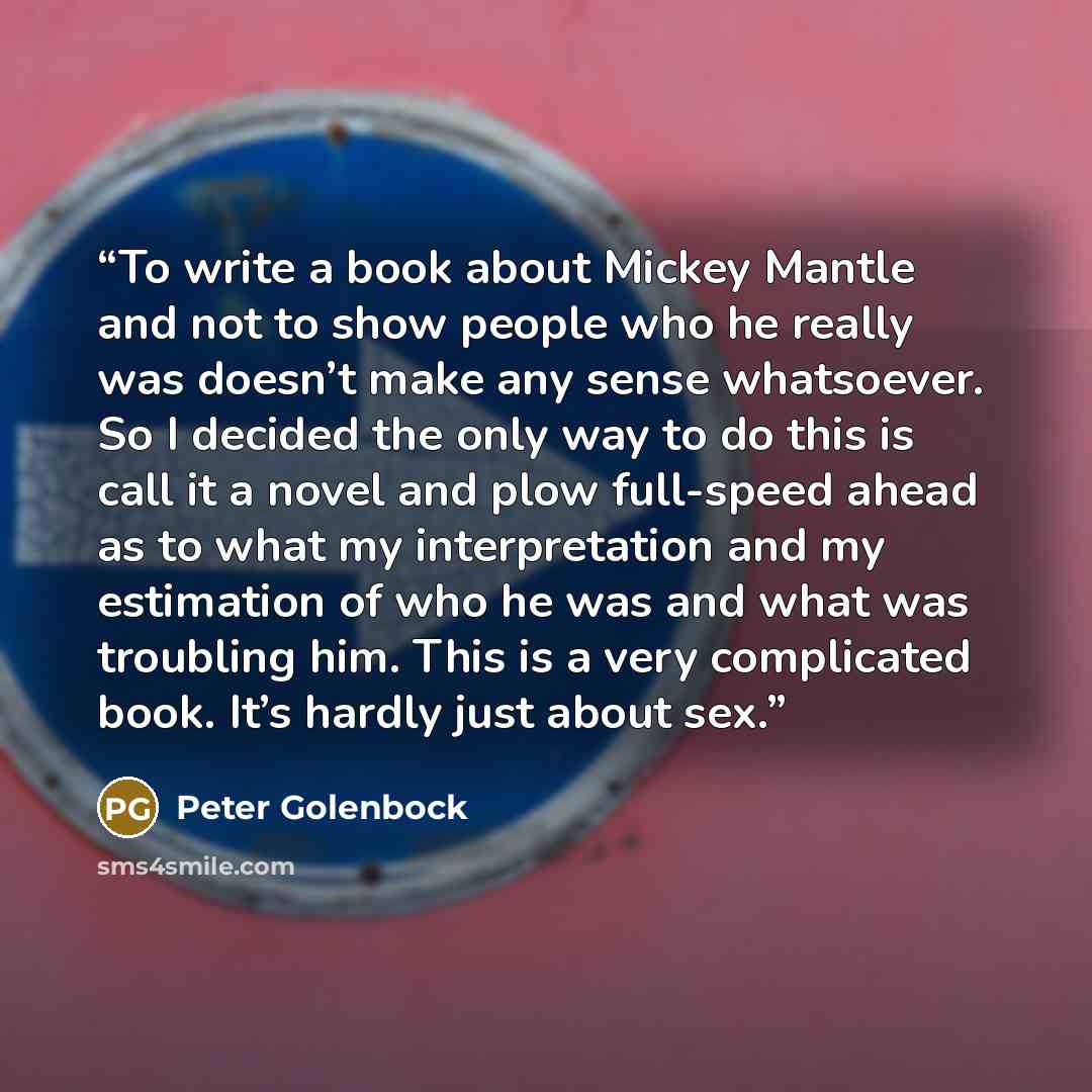 “To write a book about Mickey Mantle and not to show people who he really was doesn’t make any sense whatsoever. So I decided the only way to do this is call it a novel and plow full-speed ahead as to what my interpretation and my estimation of who he was and what was troubling him. This is a very…” quote by Peter Golenbock