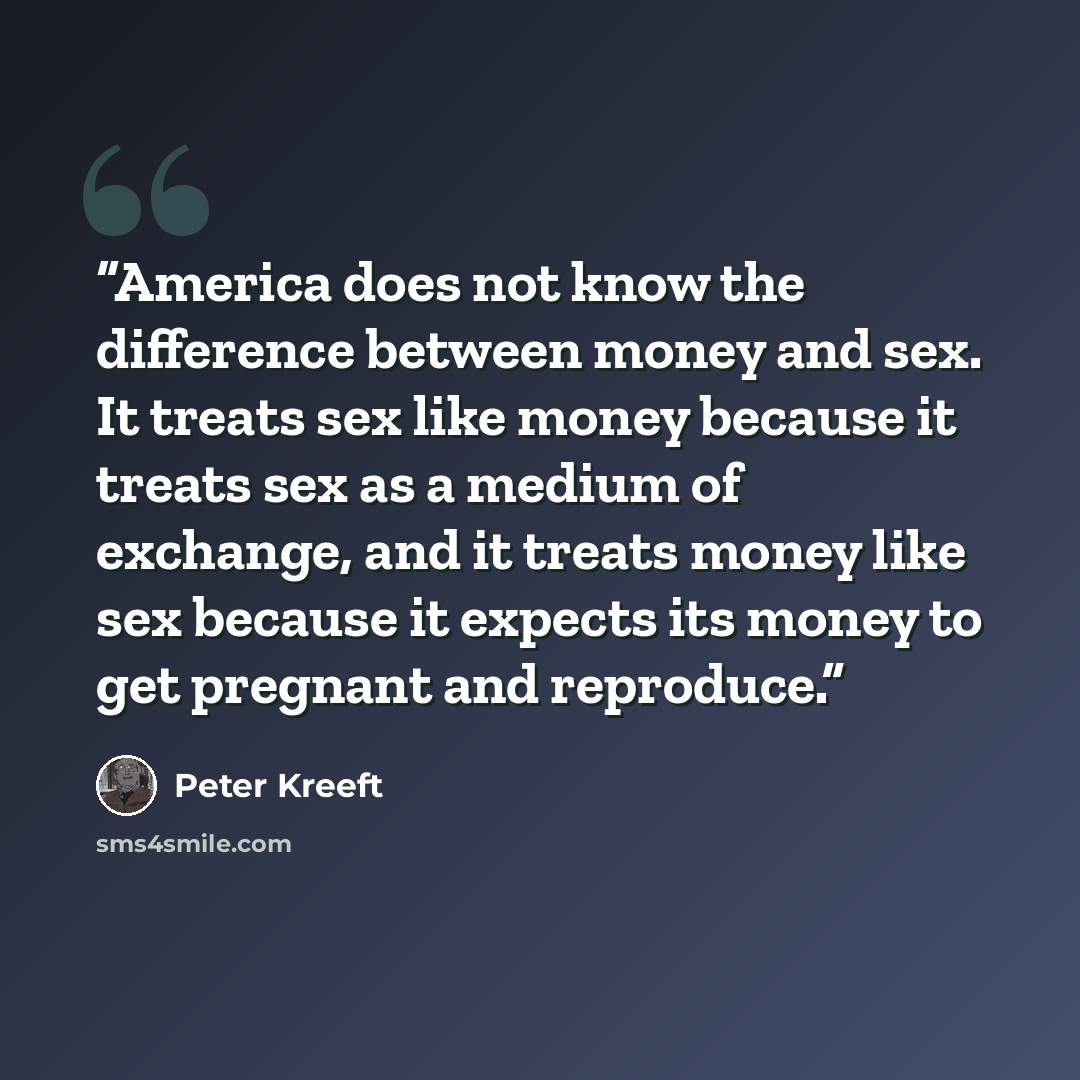 “America does not know the difference between money and sex. It treats sex like money because it treats sex as a medium of exchange, and it treats money like sex because it expects its money to get pregnant and reproduce.” quote by Peter Kreeft