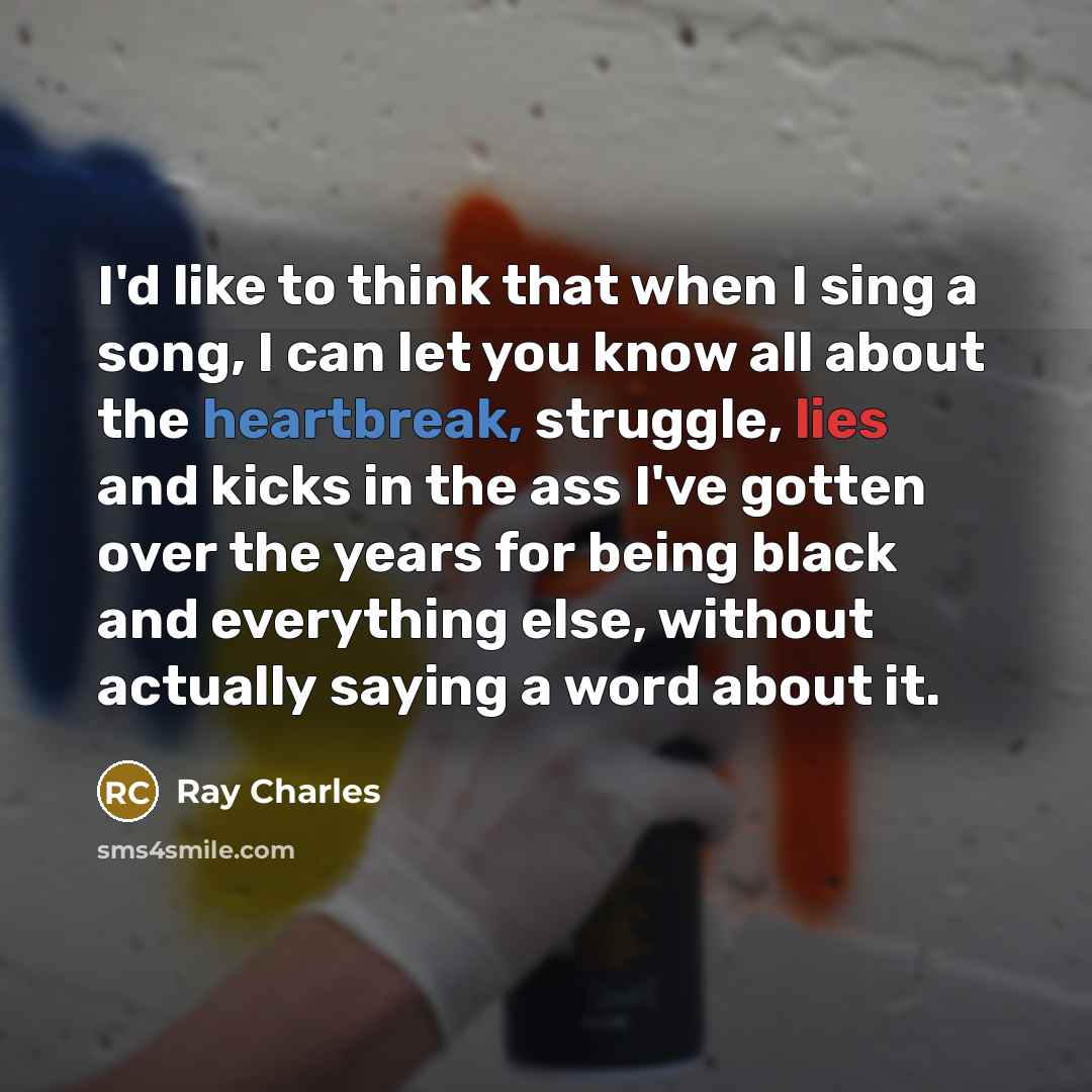 “I'd like to think that when I sing a song, I can let you know all about the heartbreak, struggle, lies and kicks in the ass I've gotten over the years for being black and everything else, without actually saying a word about it.” quote by Ray Charles