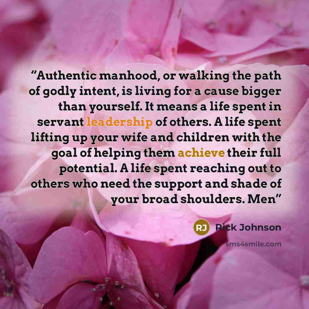 “Authentic manhood, or walking the path of godly intent, is living for a cause bigger than yourself. It means a life spent in servant leadership of others. A life spent lifting up your wife and children with the goal of helping them achieve their full potential. A life spent reaching out to others…” quote by Rick Johnson