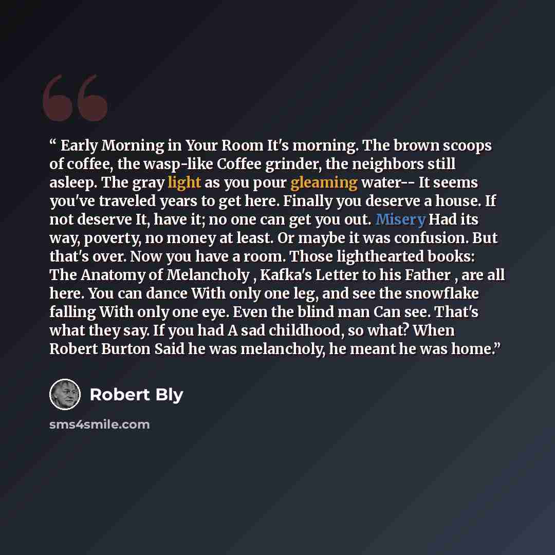 “Early Morning in Your Room It's morning. The brown scoops of coffee, the wasp-like Coffee grinder, the neighbors still asleep. The gray light as you pour gleaming water-- It seems you've traveled years to get here. Finally you deserve a house. If not deserve It, have it; no one can get you out…” quote by Robert Bly