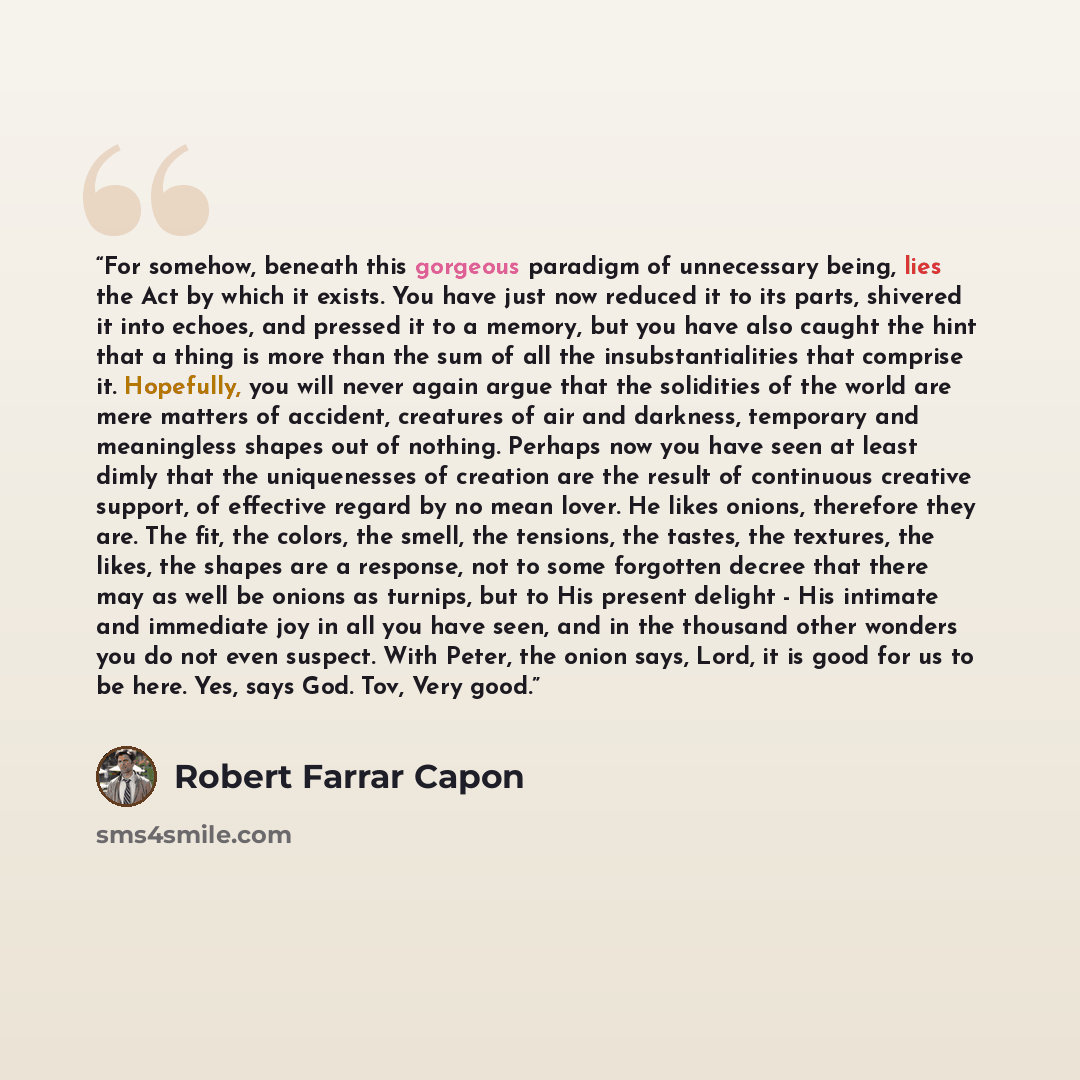 “For somehow, beneath this gorgeous paradigm of unnecessary being, lies the Act by which it exists. You have just now reduced it to its parts, shivered it into echoes, and pressed it to a memory, but you have also caught the hint that a thing is more than the sum of all the insubstantialities that…” quote by Robert Farrar Capon
