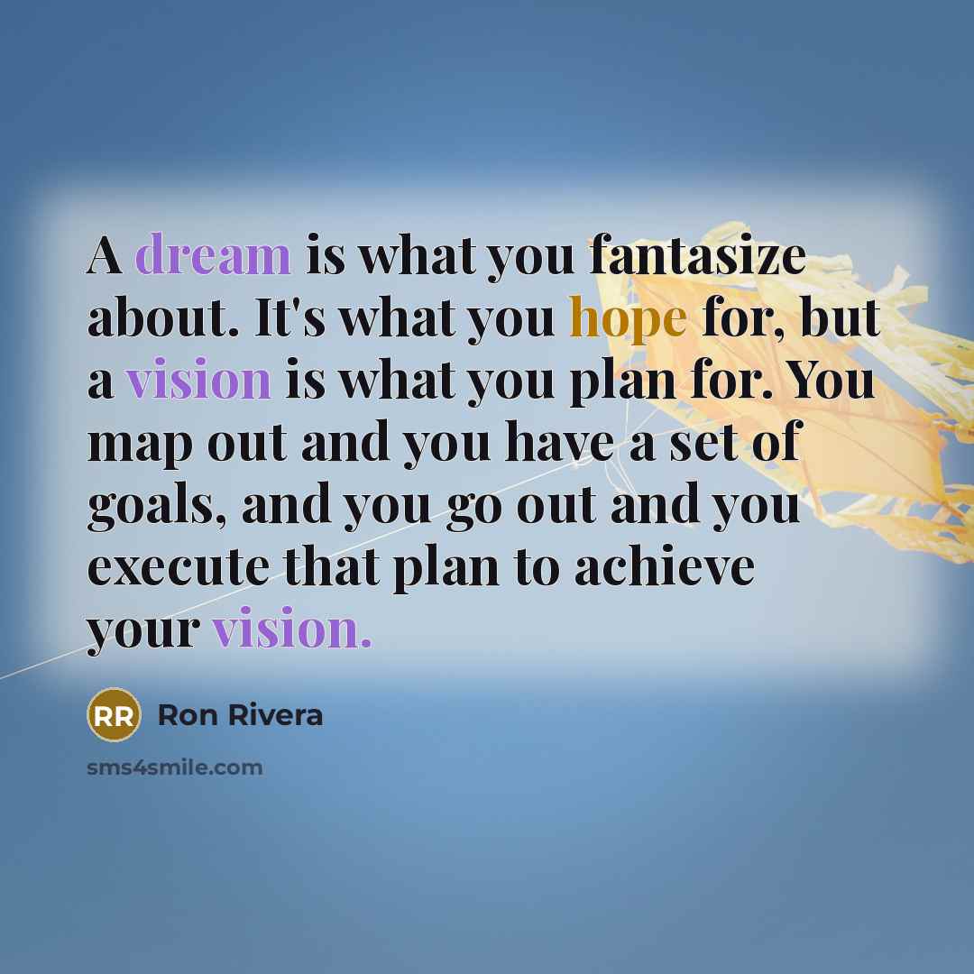 “A dream is what you fantasize about. It's what you hope for, but a vision is what you plan for. You map out and you have a set of goals, and you go out and you execute that plan to achieve your vision.” quote by Ron Rivera