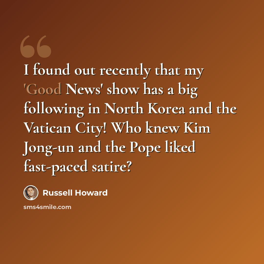 “I found out recently that my 'Good News' show has a big following in North Korea and the Vatican City! Who knew Kim Jong-un and the Pope liked fast-paced satire?” quote by Russell Howard