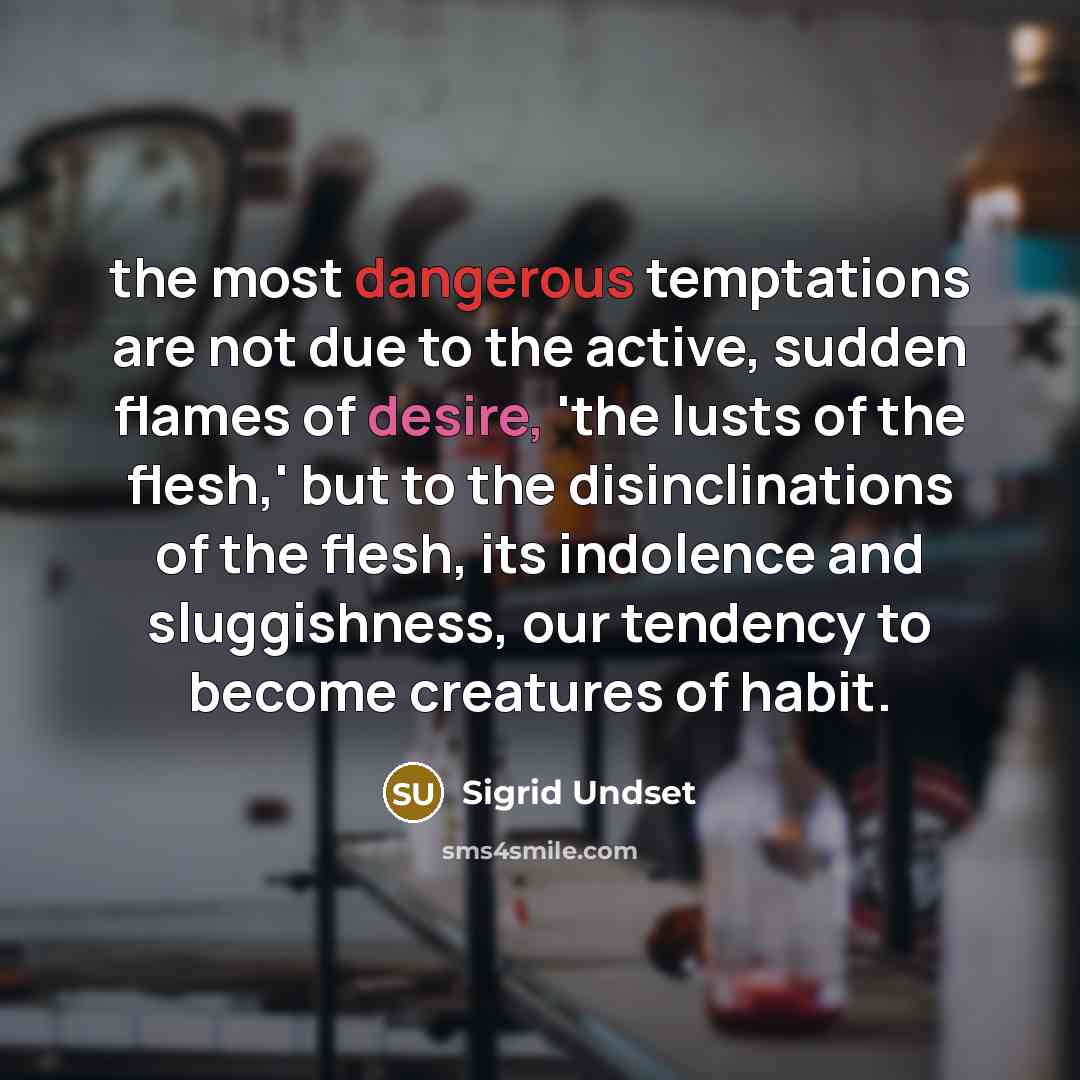 “the most dangerous temptations are not due to the active, sudden flames of desire, 'the lusts of the flesh,' but to the disinclinations of the flesh, its indolence and sluggishness, our tendency to become creatures of habit.” quote by Sigrid Undset
