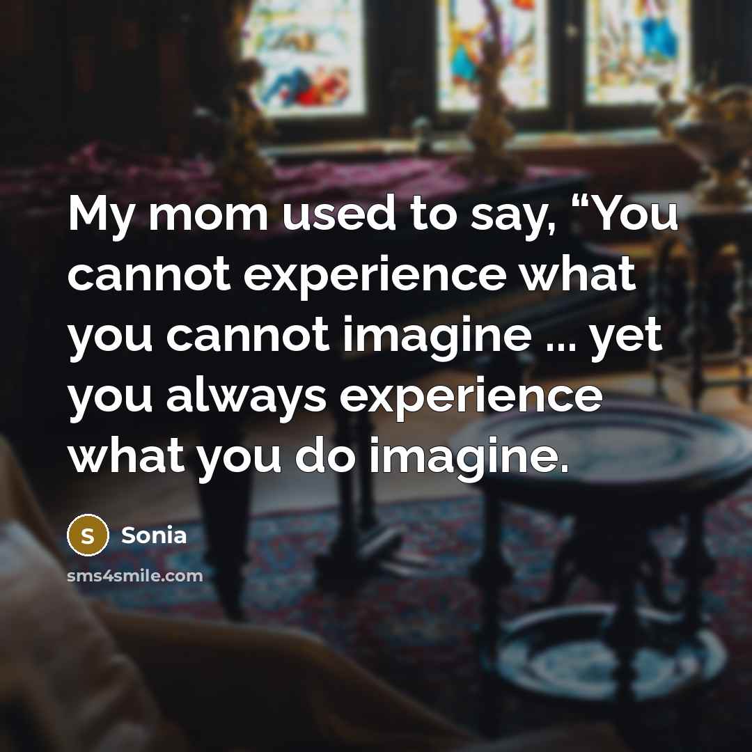 “My mom used to say, “You cannot experience what you cannot imagine ... yet you always experience what you do imagine.” quote by Sonia