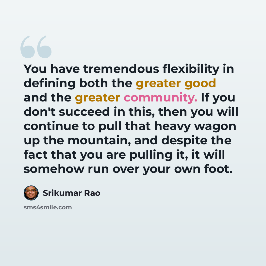 “You have tremendous flexibility in defining both the greater good and the greater community. If you don't succeed in this, then you will continue to pull that heavy wagon up the mountain, and despite the fact that you are pulling it, it will somehow run over your own foot.” quote by Srikumar Rao