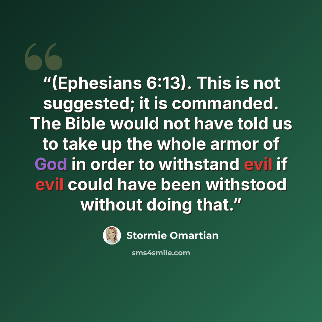 “(Ephesians 6:13). This is not suggested; it is commanded. The Bible would not have told us to take up the whole armor of God in order to withstand evil if evil could have been withstood without doing that.” quote by Stormie Omartian