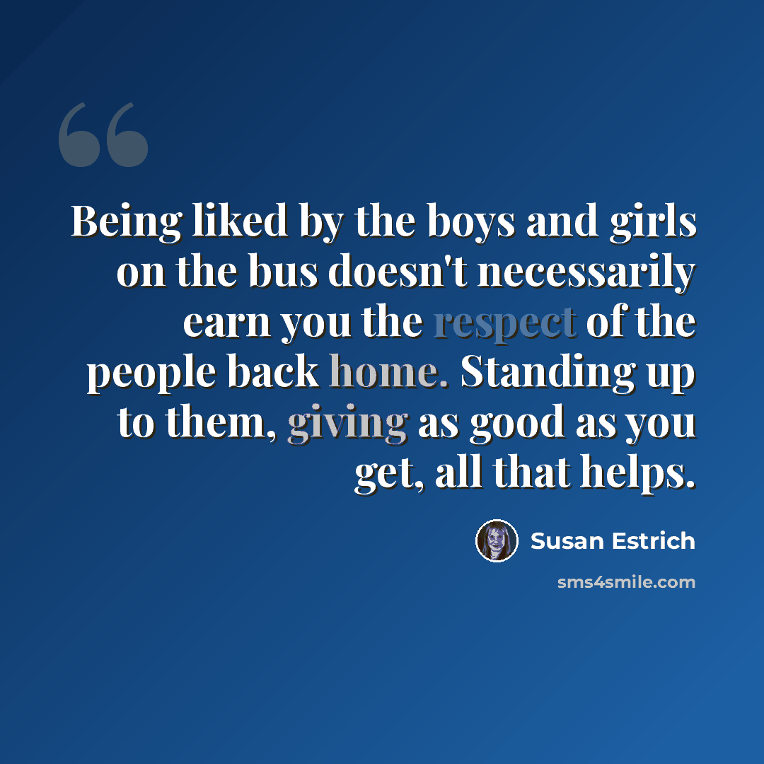 “Being liked by the boys and girls on the bus doesn't necessarily earn you the respect of the people back home. Standing up to them, giving as good as you get, all that helps.” quote by Susan Estrich
