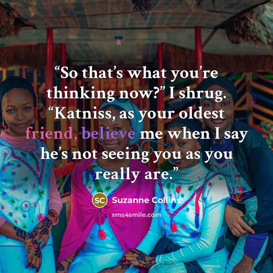 “So that’s what you’re thinking now?” I shrug. “Katniss, as your oldest friend, believe me when I say he’s not seeing you as you really are.” quote by Suzanne Collins