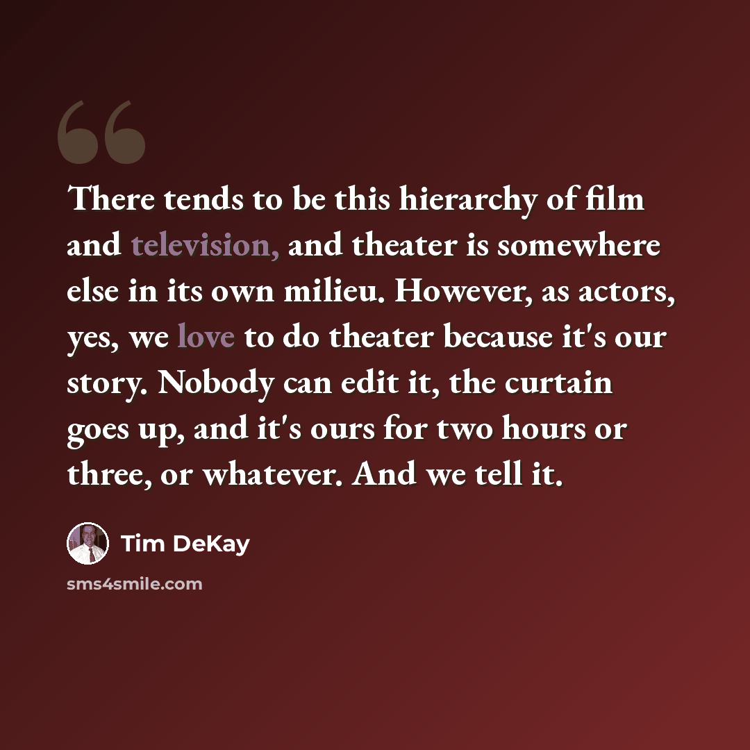 “There tends to be this hierarchy of film and television, and theater is somewhere else in its own milieu. However, as actors, yes, we love to do theater because it's our story. Nobody can edit it, the curtain goes up, and it's ours for two hours or three, or whatever. And we tell it.” quote by Tim DeKay