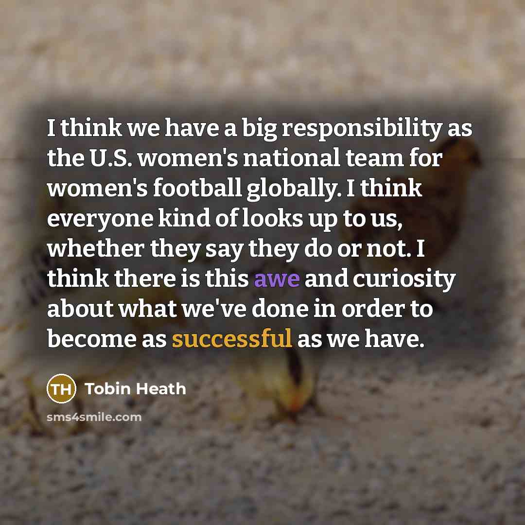 “I think we have a big responsibility as the U.S. women's national team for women's football globally. I think everyone kind of looks up to us, whether they say they do or not. I think there is this awe and curiosity about what we've done in order to become as successful as we have.” quote by Tobin Heath