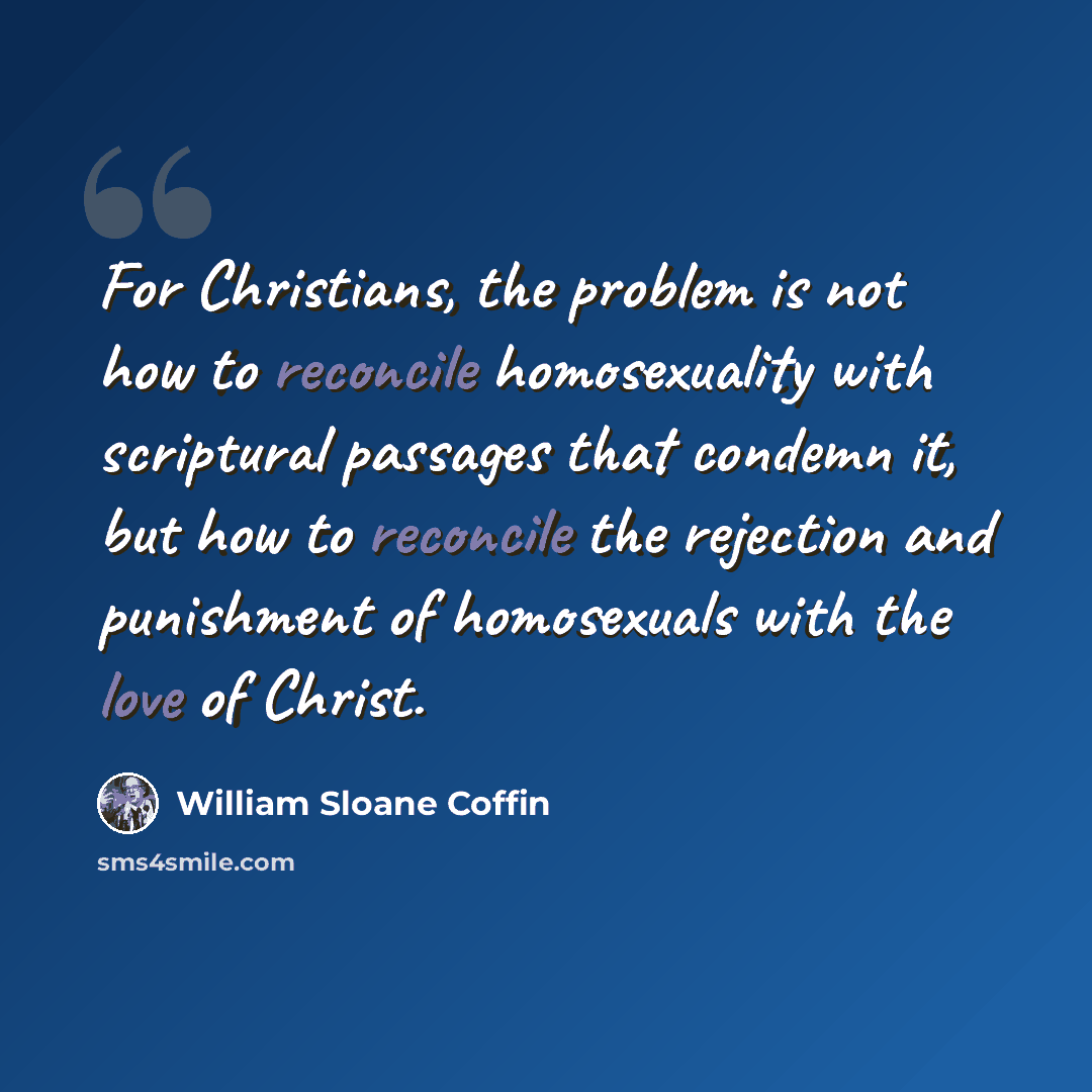 “For Christians, the problem is not how to reconcile homosexuality with scriptural passages that condemn it, but how to reconcile the rejection and punishment of homosexuals with the love of Christ.” quote by William Sloane Coffin