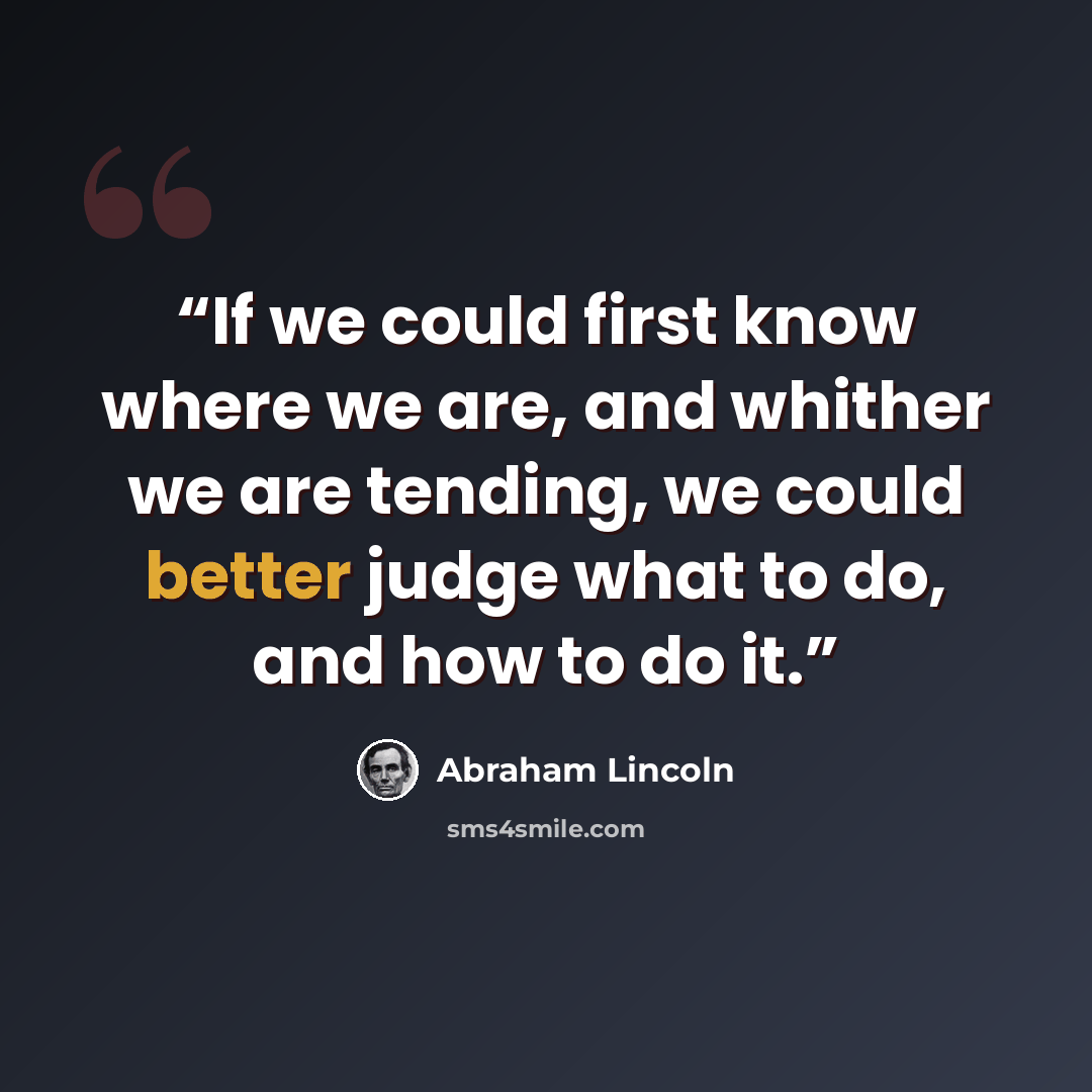 “If we could first know where we are, and whither we are tending, we could better judge what to do, and how to do it.” quote by Abraham Lincoln