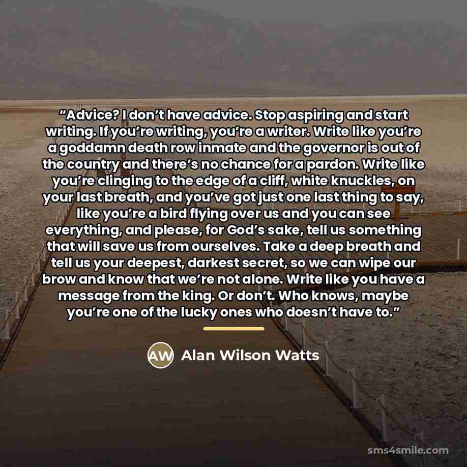 “Advice? I don’t have advice. Stop aspiring and start writing. If you’re writing, you’re a writer. Write like you’re a goddamn death row inmate and the governor is out of the country and there’s no chance for a pardon. Write like you’re clinging to the edge of a cliff, white knuckles, on your last…” quote by Alan Wilson Watts