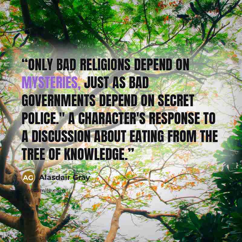 “Only bad religions depend on mysteries, just as bad governments depend on secret police." A character's response to a discussion about eating from the tree of knowledge.” quote by Alasdair Gray