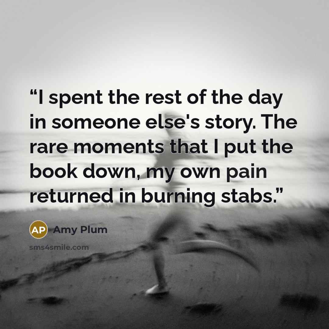 “I spent the rest of the day in someone else's story. The rare moments that I put the book down, my own pain returned in burning stabs.” quote by Amy Plum