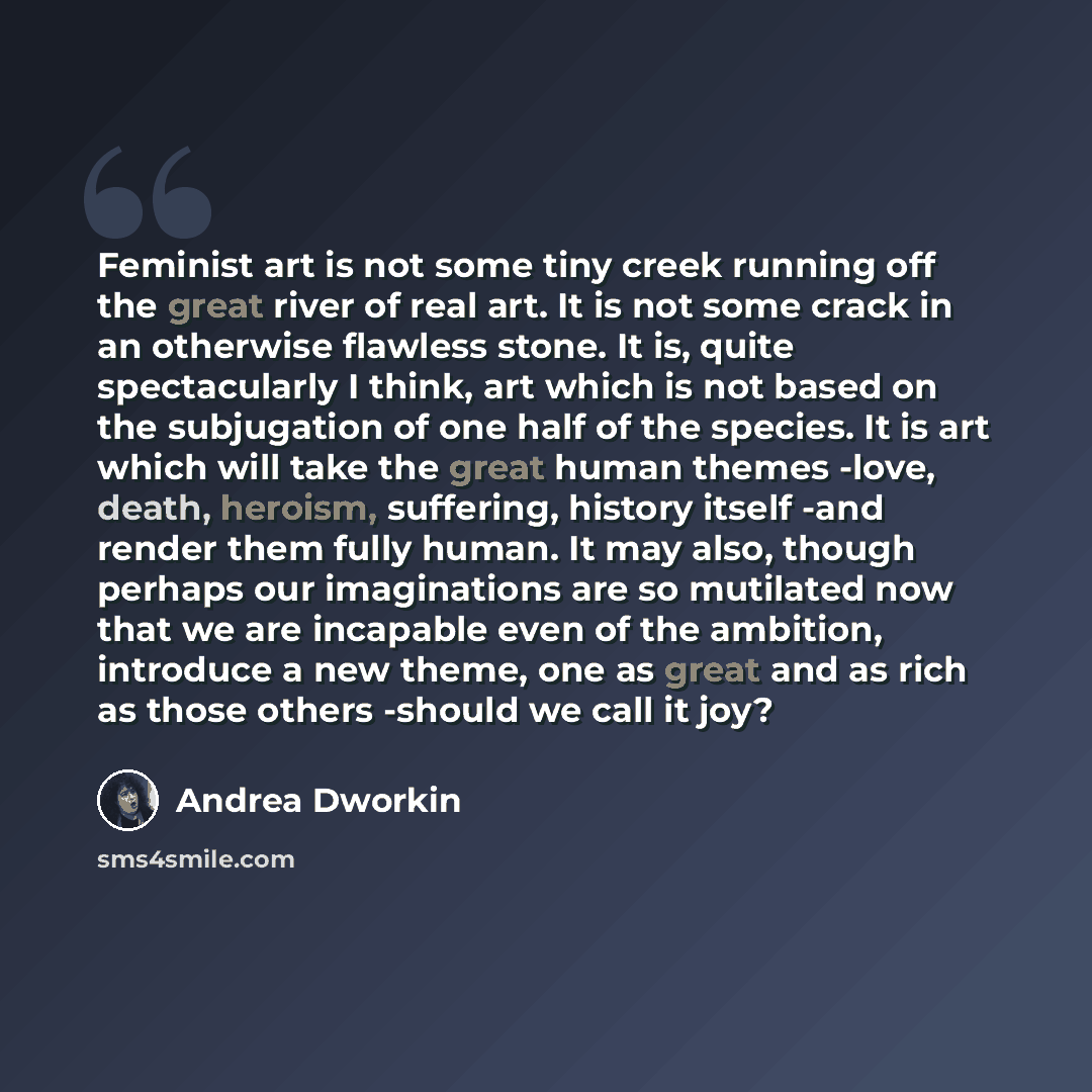 “Feminist art is not some tiny creek running off the great river of real art. It is not some crack in an otherwise flawless stone. It is, quite spectacularly I think, art which is not based on the subjugation of one half of the species. It is art which will take the great human themes -love, death…” quote by Andrea Dworkin