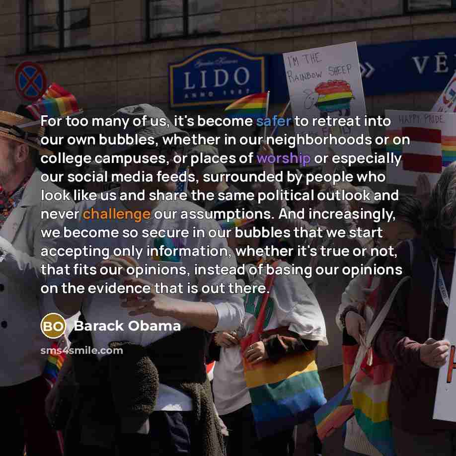 “For too many of us, it's become safer to retreat into our own bubbles, whether in our neighborhoods or on college campuses, or places of worship or especially our social media feeds, surrounded by people who look like us and share the same political outlook and never challenge our assumptions. And…” quote by Barack Obama
