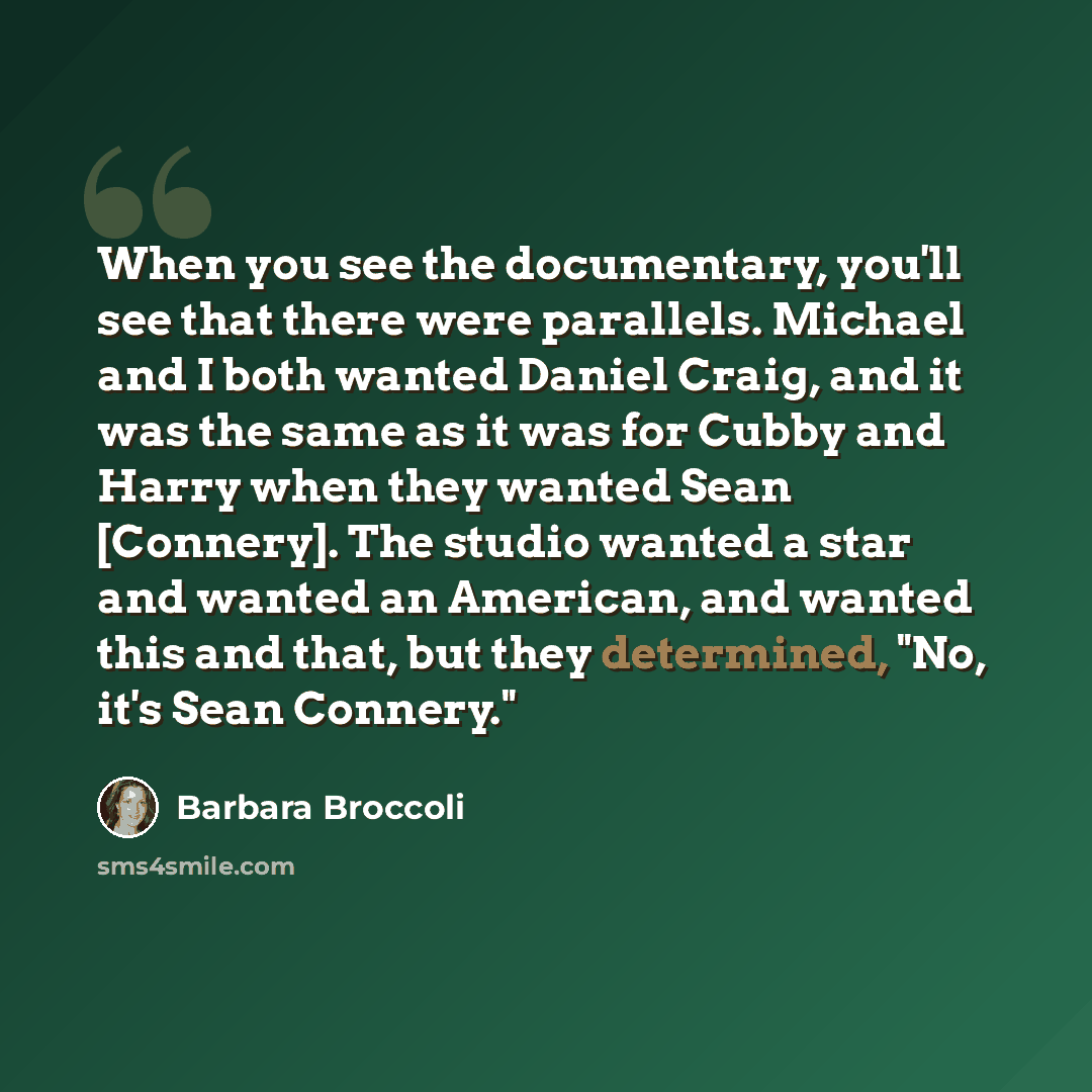 “When you see the documentary, you'll see that there were parallels. Michael and I both wanted Daniel Craig, and it was the same as it was for Cubby and Harry when they wanted Sean [Connery]. The studio wanted a star and wanted an American, and wanted this and that, but they determined, "No, it's…” quote by Barbara Broccoli