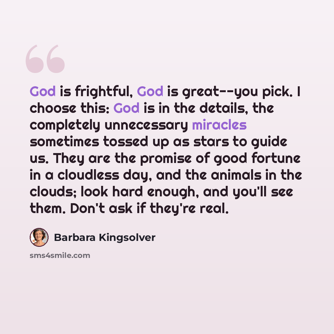 “God is frightful, God is great--you pick. I choose this: God is in the details, the completely unnecessary miracles sometimes tossed up as stars to guide us. They are the promise of good fortune in a cloudless day, and the animals in the clouds; look hard enough, and you'll see them. Don't ask if…” quote by Barbara Kingsolver