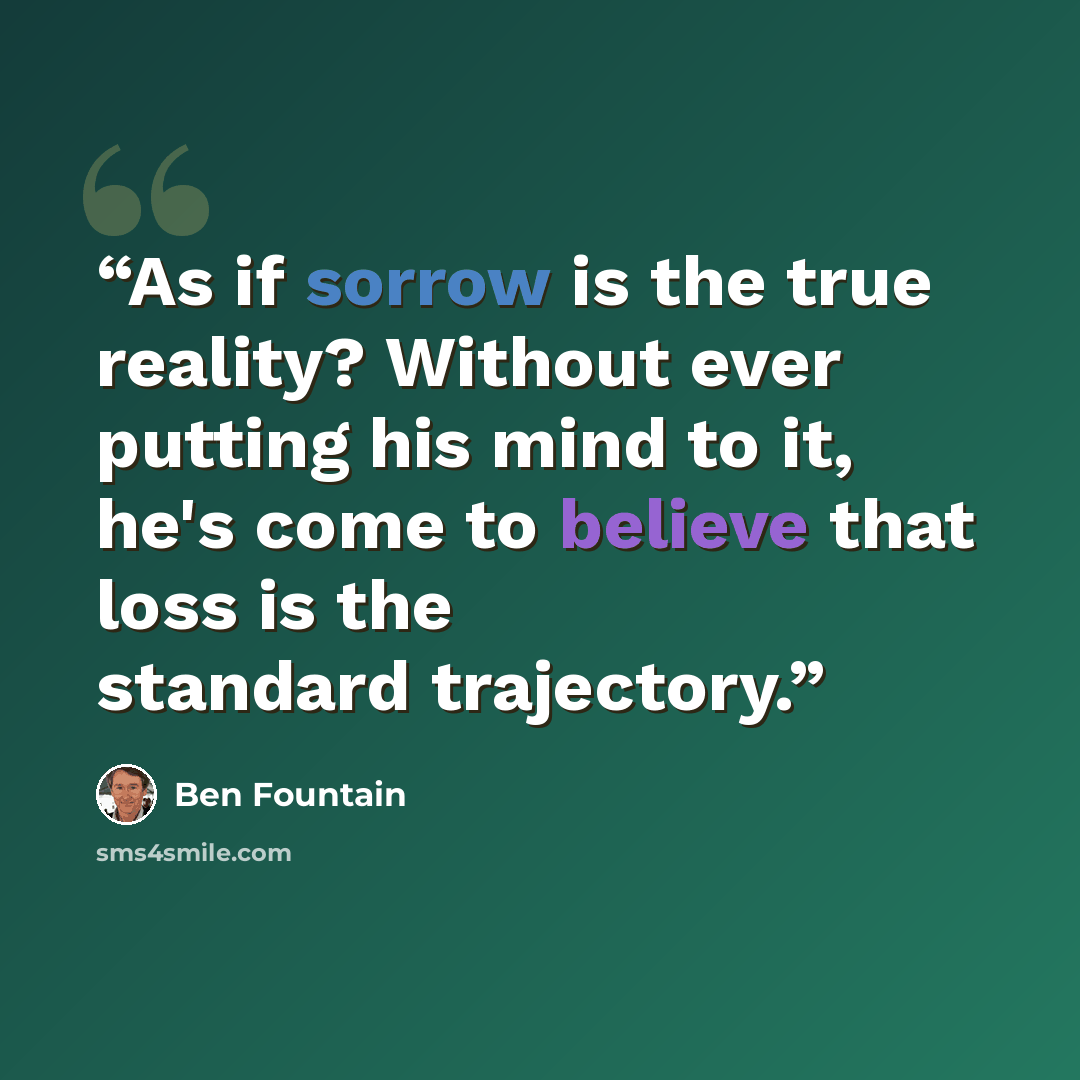 “As if sorrow is the true reality? Without ever putting his mind to it, he's come to believe that loss is the standard trajectory.” quote by Ben Fountain