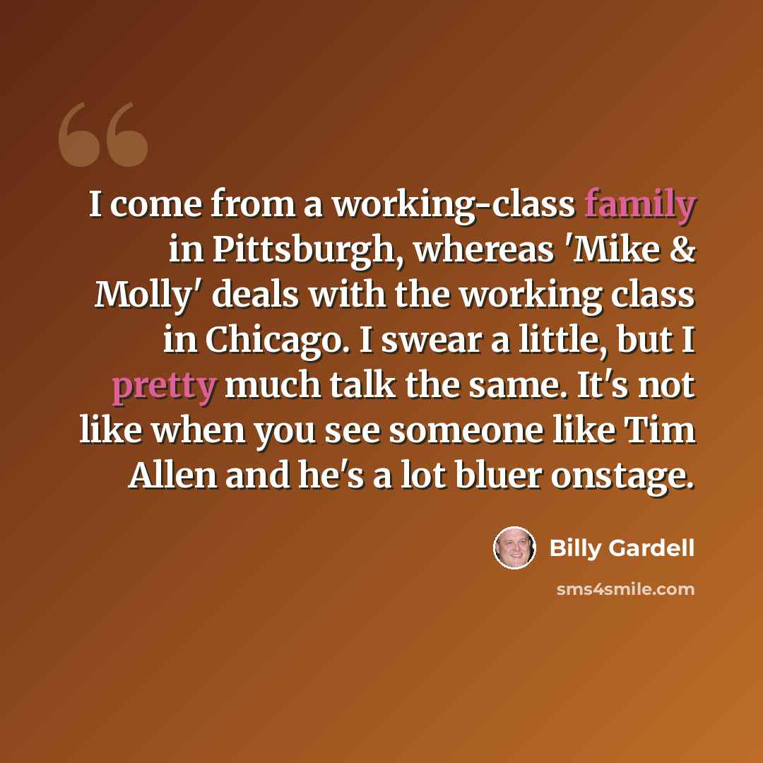 “I come from a working-class family in Pittsburgh, whereas 'Mike & Molly' deals with the working class in Chicago. I swear a little, but I pretty much talk the same. It's not like when you see someone like Tim Allen and he's a lot bluer onstage.” quote by Billy Gardell