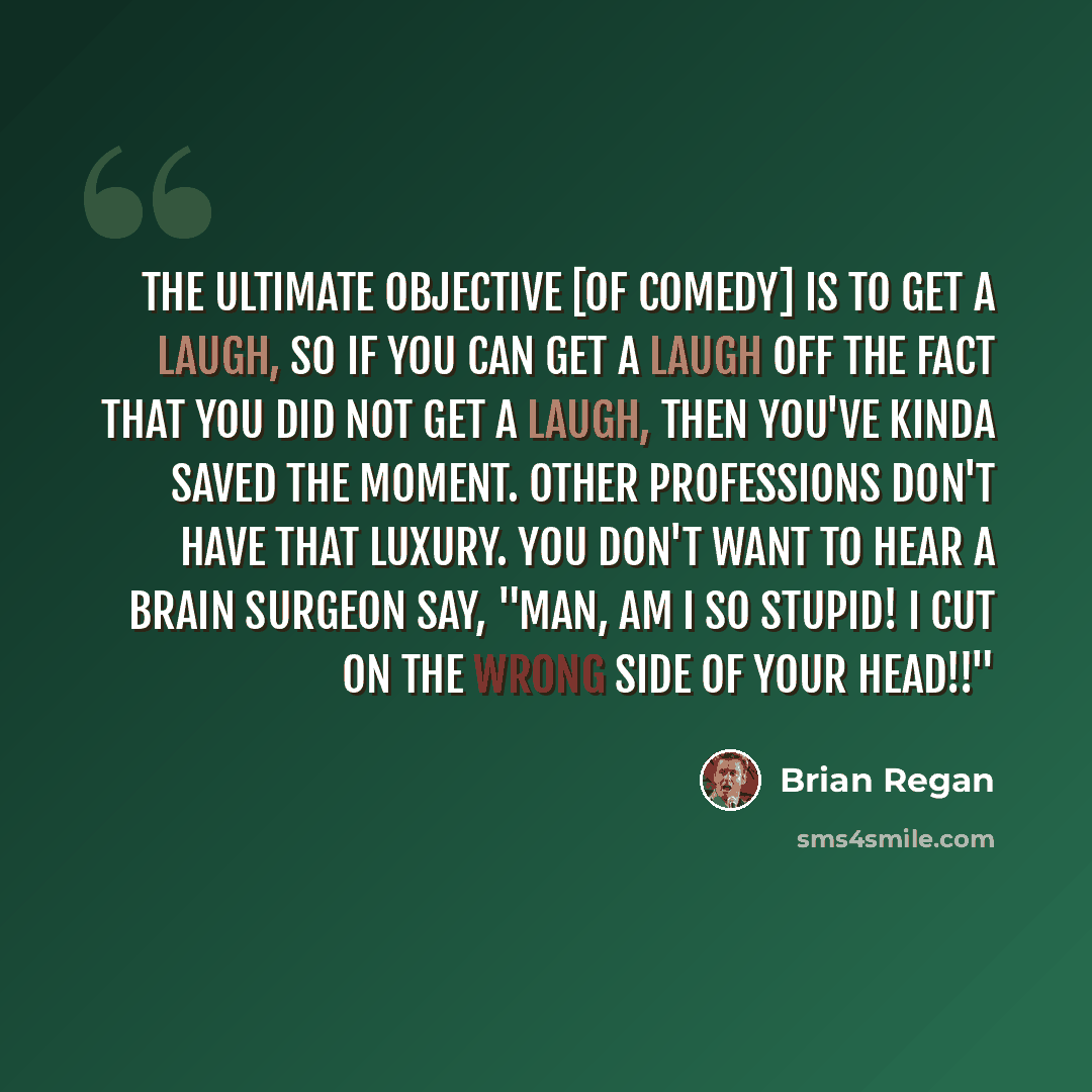 “The ultimate objective [of comedy] is to get a laugh, so if you can get a laugh off the fact that you did not get a laugh, then you've kinda saved the moment. Other professions don't have that luxury. You don't want to hear a brain surgeon say, "Man, am I so stupid! I cut on the wrong side of your…” quote by Brian Regan