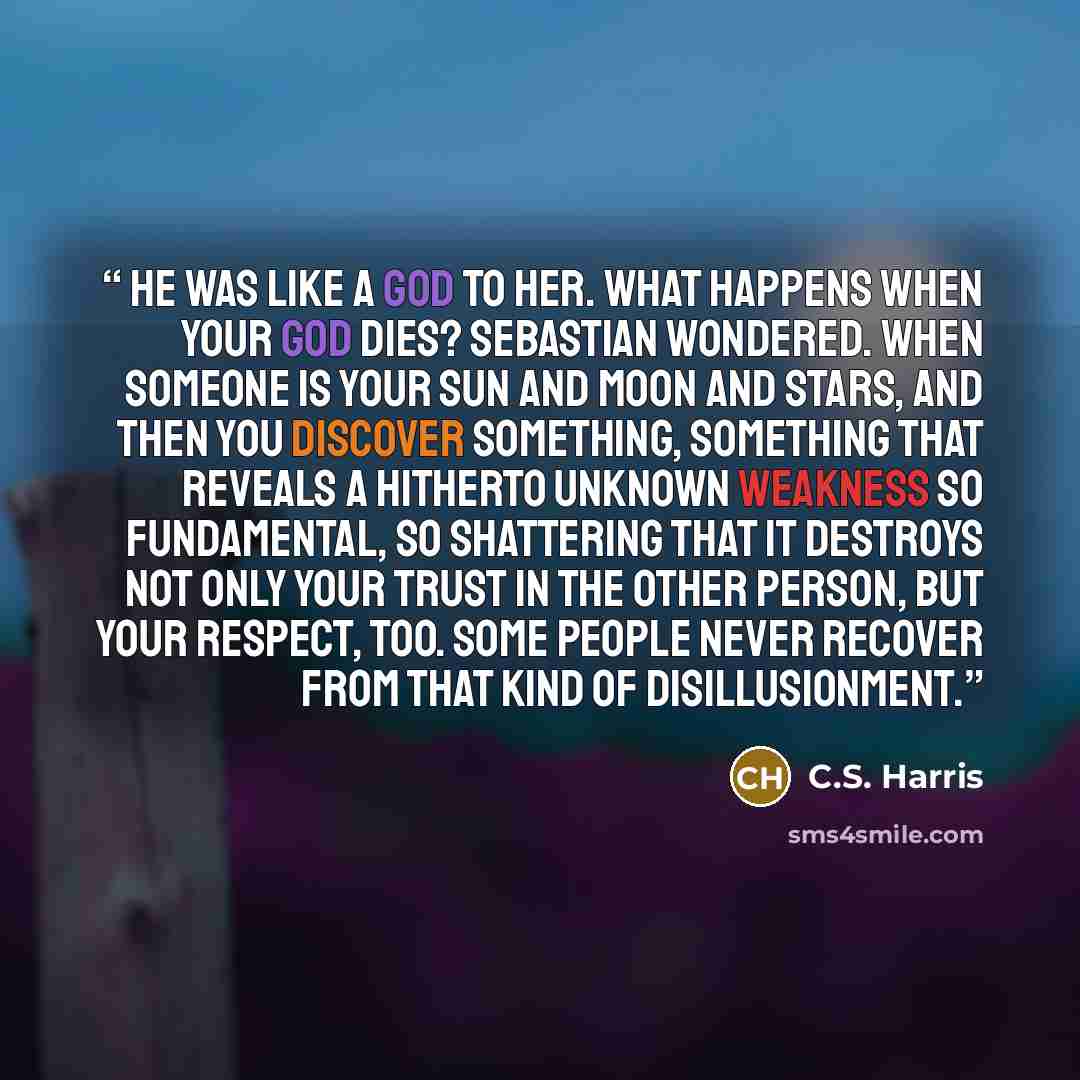 “He was like a god to her. What happens when your god dies? Sebastian wondered. When someone is your sun and moon and stars, and then you discover something, something that reveals a hitherto unknown weakness so fundamental, so shattering that it destroys not only your trust in the other person…” quote by C.S. Harris
