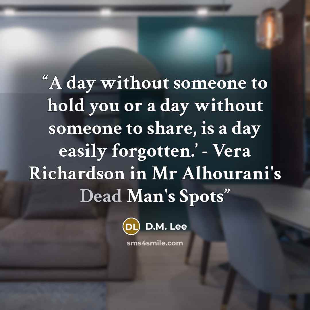 “A day without someone to hold you or a day without someone to share, is a day easily forgotten.’ - Vera Richardson in Mr Alhourani's Dead Man's Spots” quote by D.M. Lee