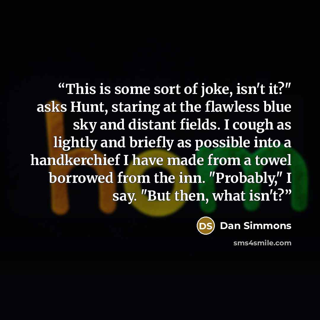 “This is some sort of joke, isn't it?" asks Hunt, staring at the flawless blue sky and distant fields. I cough as lightly and briefly as possible into a handkerchief I have made from a towel borrowed from the inn. "Probably," I say. "But then, what isn't?” quote by Dan Simmons